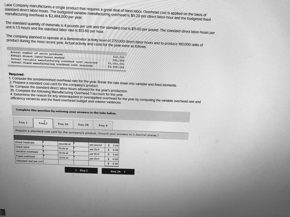 1.00 per pound. The standard direct labor-hours per
Lane Company manufactures a single product that requires a great deal of hand labor Overhead cost is applied on the basis of
standard direct labor-hours. The budgeted varlable manufacturing overhead Is $5.20 per direct labor-hour and the budgeted fixed
manufacturing overhead Is $2.484,000 per year.
The standard quantity of materlals Is 4 pounds per unit and the standard cost Is $11.00 per pound. The standard direct labor-hours per
unit Is 1.5 hours and the standard labor rate Is $13.60 per hour.
The company planned to operate at a denominator activity level of 270,000 direct labor-hours and to produce 180,000 units of
product during the most recent year. Actual activity and costs for the year were as follows:
Actual nuumber of units produced
Actual d5rect labor-hours worked
Actual vAriable manu£2cturing overhead cost incurred
Actual £ixed manu£acturing overhead cost incurred
216,000
351,000
$1,053,000
Requlred:
1. Compute the predetermined overhead rate for the year. Break the rate down Into varlable and fixed elements.
2 Prepare a standard cost card for the company's product.
3a. Compute the standard direct labor-hours allowed for the year's production.
3b. Complete the following Manufacturing Overhead T-account for the year.
4. Determine the reason for any underapplied or overapplled overhead for the year by computing the varlable overhead rate and
efficlency varlances and the fixed overhead budget and volume varlances.
Complete this question by entering your answers in the tabs below.
Req 1
Req
Req 3A
Req 3B
Req 4
Prepare a standard cost card for the company's product. (Round your answers to 2 decimal places.)
Direct materials
pounds at
per pound
0.00
Direct labor
DLHS at
per DLH
0.00
Variable overhead
DLHS at
per DLH
0.00
Fixed overhead
DLHS at
per DLH
0.00
Standard cost per unit
$4
0.00
< Req 1
Req 3A >
atlen
