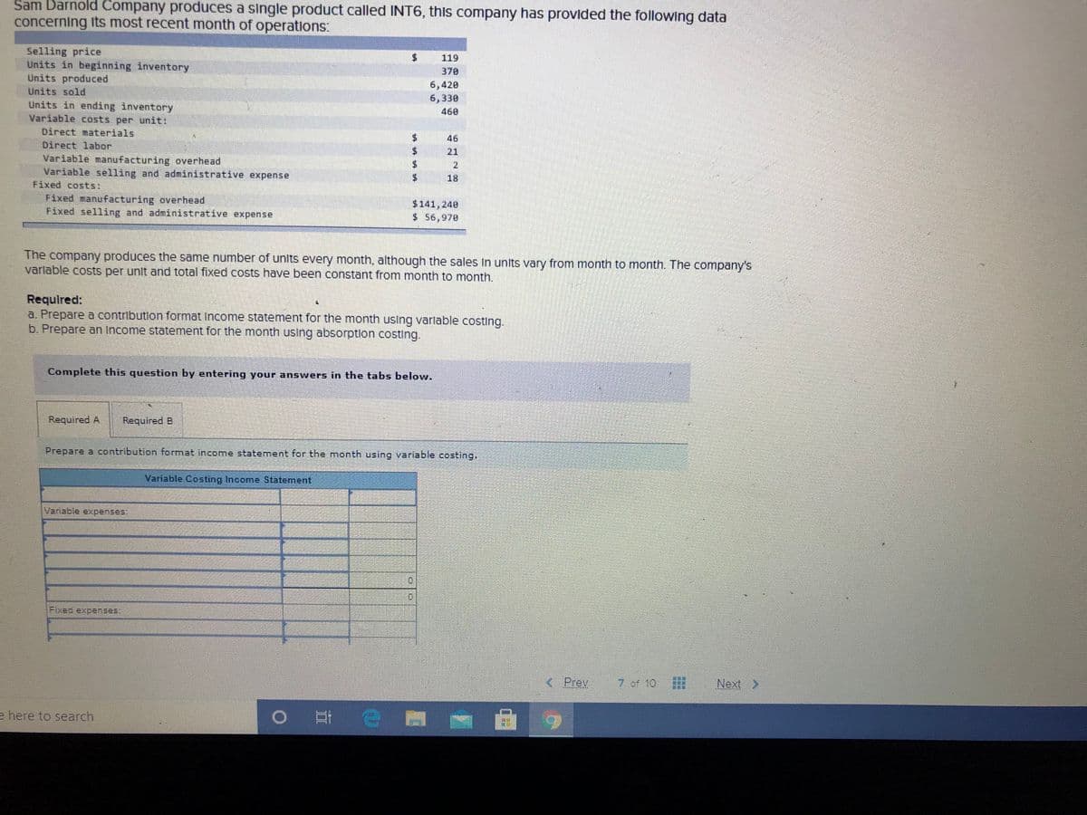 Sam Darnold Company produces a single product called INT6, this company has provided the following data
concerning its most recent month of operations:
Selling price
Units in beginning inventory
Units produced
119
370
6,420
Units sold
6,330
Units in ending inventory
Variable costs per unit:
Direct materials
Direct labor
Variable manufacturing overhead
Variable selling and administrative expense
Fixed costs:
Fixed manufacturing overhead
Fixed selling and administrative expense
460
$.
46
21
2.
18
$141,240
$ 56,970
The company produces the same number of units every month, although the sales In units vary from month to month. The company's
varlable costs per unit and total fixed costs have been constant from month to month.
Requlred:
a. Prepare a contribution format Income statement for the month using varlable costing.
b. Prepare an Income statement for the month using absorption costing.
Complete this question by entering your answers in the tabs below.
Required A
Required B
Prepare a contribution format income statement for the month using variable costing,
Variable Costing Income Statement
Variable expenses:
Fixed expenses:
< Prev
7 of 10
Next >
e here to search
