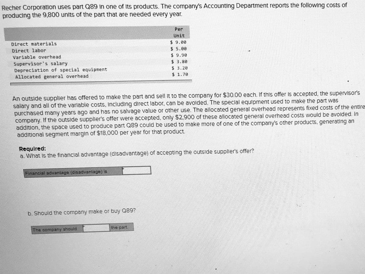 Recher Corporation uses part Q89 In one of Its products. The company's Accounting Department reports the following costs of
producing the 9,800 units of the part that are needed every year.
Per
Unit
$ 9.00
$ 5.00
$ 9.90
$ 3.80
Direct materials
Direct labor
Variable overhead
Supervisor's salary
Depreciation of special equipment
Allocated general overhead
$3.20
$ 1.70
An outside supplier has offered to make the part and sell It to the company for $30.00 each. If this offer Is accepted, the supervisor's
salary and all of the varlable costs, Including direct labor, can be avolded. The speclal equlpment used to make the part was
purchased many years ago and has no salvage value or other use. The allocated general overhead represents fixed costs of the entire
company. If the outside supplier's offer were accepted, only $2,900 of these allocated general overhead costs would be avolded. In
additlon, the space used to produce part Q89 could be used to make more of one of the company's other products, generating an
addltlonal segment margin of $18,000 per year for that product.
Required:
a. What Is the financlal advantage (disadvantage) of accepting the outside suppller's offer?
Financial advantage (disadvantage) is
b. Should the company make or buy Q89?
the part.
The company should
