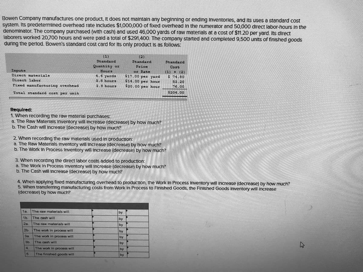 Bowen Company manufactures one product, It does not malntaln any beginning or ending Inventorles, and Its uses a standard cost
system. Its predetermined overhead rate Includes $1,000,000 of fixed overhead in the numerator and 50,000 direct labor-hours In the
denominator. The company purchased (with cash) and used 46,000 yards of raw materlals at a cost of $11.20 per yard. Its direct
laborers worked 20,700 hours and were pald a total of $291,400. The company started and completed 9,500 units of finished goods
during the perlod. Bowen's standard cost card for Its only product Is as follows:
(1)
(2)
Standard
Standard
Standard
Quantity or
Price
Cost
Inputs
Direct materials
Hours
or Rate
$17.00 per yard
$14.00 per hour
$20.00 per hour
(1) x (2)
4.4 yards
$ 74.80
Direct labor
3.8 hours
53.20
Fixed manufacturing overhead
3.8 hours
76.00
Total standard cost per unit
$204.00
Requlred:
1. When recording the raw materlal purchases:
a. The Raw Materlals Inventory will Increase (decrease) by how much?
b. The Cash will Increase (decrease) by how much?
2 When recording the raw materlals used in production:
a. The Raw Materlals Inventory will Increase (decrease) by how much?
b. The Work In Process Inventory will Increase (decrease) by how much?
3. When recording the direct labor costs added to production:
a. The Work In Process Inventory will Increase (decrease) by how much?
b. The Cash will increase (decrease) by how much?
4. When applylng fixed manufacturing overhead to production, the Work In Process Inventory wll Increase (decrease) by how much?
5. When transferring manufacturing costs from Work In Process to Finished Goods, the Finished Goods Inventory will Increase
(decrease) by how much?
1a.
The raw materials will
by
1b.
The cash will
by
2a.
The raw materials will
by
2b.
The work in process will
by
За.
The work in process will
by
3b.
The cash will
by
4.
The work in process will
by
5
The finished goods will
by
