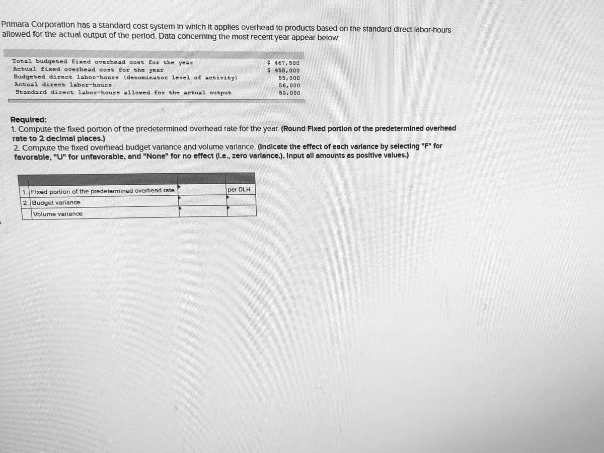 Primara Corporation has a standard cost system In whlch It applles overhead to products based on the standard direct labor-hours
allowed for the actual output of the perlod. Data concerning the most recent year appear below.
Total budgeted fixed overhead cost for the year
Actual Eixed overhead cost for the year
$ 467,500
$458,000
55,000
56,000
53,000
Budgeted direct labor-hours (denominator level of activity)
Actual direct labor-hours
Standard direct labor-hours allowed for the actual output
Required:
1. Compute the fixed portlon of the predetermined overhead rate for the year. (Round Flxed portlon of the predetermined overhead
rate to 2 decImal places.)
2 Compute the fixed overhead budget varlance and volume varlance. (Indicate the effect of each varlance by selecting "F" for
favorable, "U" for unfavorable, and "None" for no effect (I.e., zero varlance.). Input all amounts as positive values.)
1. Fixed portion of the predetermined overhead rate
per DLH
2. Budget variance
Volume variance
