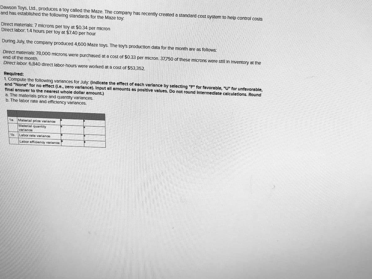 Dawson Toys, Ltd., produces a toy called the Maze. The company has recently created a standard cost system to help control costs
and has establlshed the following standards for the Maze toy:
Direct materlals: 7 mlcrons per toy at $0.34 per micron
Direct labor: 1.4 hours per toy at $7.40 per hour
During July, the company produced 4,600 Maze toys. The toy's production data for the month are as follows:
Direct materlals. 78,000 microns were purchased at a cost of $0.33 per micron. 37,750 of these microns were still in Inventory at the
end of the month.
Direct labor. 6,840 direct labor-hours were worked at a cost of $53,352.
Requlred:
1. Compute the following varlances for July: (Indicate the effect of each varlance by selecting "F" for favorable, "U" for unfavorable,
and "None" for no effect (L.e., zero varlance). Input all amounts as positive values. Do not round Intermedlate calculations. Round
final answer to the nearest whole dollar amount.)
a. The materlals price and quantity varlances.
b. The labor rate and efficlency varlances.
Material price variance
1a.
Material quantity
variance
1b
Labor rate variance
Labor efficiency variance
