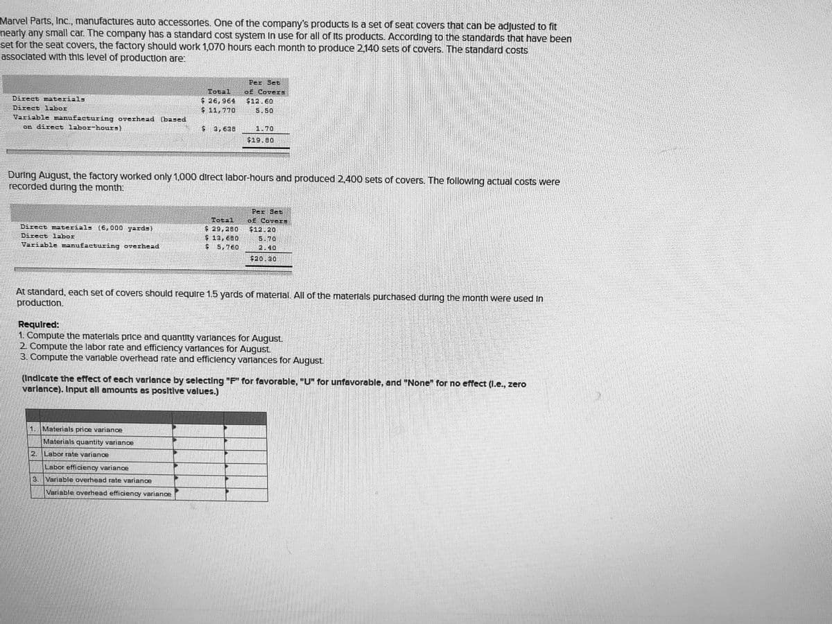 Marvel Parts, Inc., manufactures auto accessorles. One of the company's products Is a set of seat covers that can be adjusted to fit
nearly any small car. The company has a standard cost system In use for all of Its products. According to the standards that have been
set for the seat covers, the factory should work 1,070 hours each month to produce 2,140 sets of covers. The standard costs
assoclated with this level of production are:
Per Set
D£ Cover=
Total
$ 26,964
$ 11,770
Direct materials
$12.60
5.50
Direct labor
Variable manufzcturing overhead (based
on direct labor-hours)
3,638
1.70
$19.80
During August, the factory worked only 1,000 direct labor-hours and produced 2,400 sets of covers. The followIng actual costs were
recorded during the month
Per Set
Total
$29,280
$13,680
$ 5,760
of CoveES
Direct materials
(6,000 yards)
$12.20
5.70
2.40
Direct labor
Variable manufacturing overhead
$20.30
At standard, each set of covers should require 1.5 yards of materlal. All of the materlals purchased during the month were used in
production.
Requlred:
1. Compute the materlals price and quantity varlances for August.
2 Compute the labor rate and efficlency varlances for August.
3. Compute the varlable overhead rate and efficlency varlances for August.
(Indicate the effect of each varlance by selecting "F" for favorable,, "U" for unfavorable, and "None" for no effect (I.e., zero
varlance). Input all amounts as positive values.)
1.
Materials price variance
Materials quantity variane
2.
Labor rate variance
Labor efficiency variance
3. Variable overhead rate variance
Variable overhead efficiency varianoe
