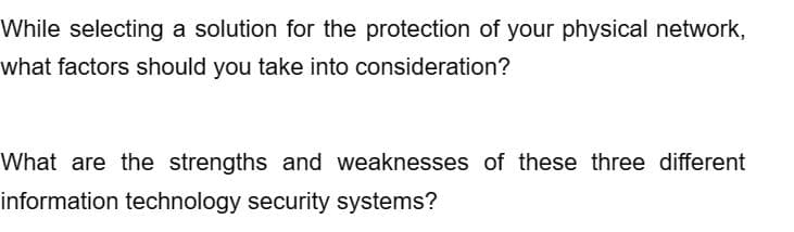 While selecting a solution for the protection of your physical network,
what factors should you take into consideration?
What are the strengths and weaknesses of these three different
information technology security systems?