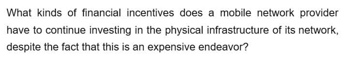 What kinds of financial incentives does a mobile network provider
have to continue investing in the physical infrastructure of its network,
despite the fact that this is an expensive endeavor?