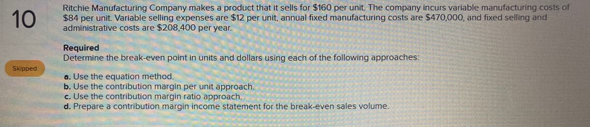 10
Ritchie Manufacturing Company makes a product that it sells for $160 per unit. The company incurs variable manufacturing costs of
$84 per unit. Variable selling expenses are $12 per unit, annual fixed manufacturing costs are $470,000, and fixed selling and
administrative costs are $208,400 per year.
Required
Determine the break-even point in units and dollars using each of the following approaches:
Skipped
a. Use the equation method.
b. Use the contribution margin per unit approach.
c. Use the contribution margin ratio approach.
d. Prepare a contribution margin income statement for the break-even sales volume.
