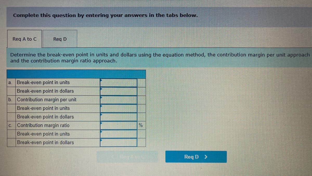 Complete this question by entering your answers in the tabs below.
Req A to C
Req D
Determine the break-even point in units and dollars using the equation method, the contribution margin per unit approach
and the contribution margin ratio approach.
a. Break-even point in units
Break-even point in dollars
b.
Contribution margin per unit
Break-even point in units
Break-even point in dollars
C.
Contribution margin ratio
%
Break-even point in units
Break-even point in dollars
Req D >
