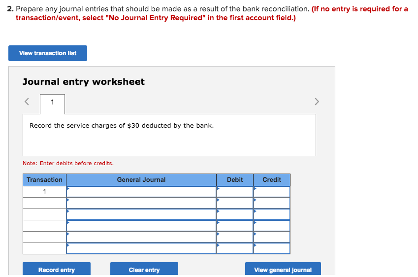 2. Prepare any journal entries that should be made as a result of the bank reconciliation. (If no entry is required for a
transaction/event, select "No Journal Entry Required" in the first account field.)
Vlew transaction list
Journal entry worksheet
1
>
Record the service charges of $30 deducted by the bank.
Note: Enter debits before credits.
Transaction
General Journal
Debit
Credit
1
Record entry
Clear entry
View general Journal
