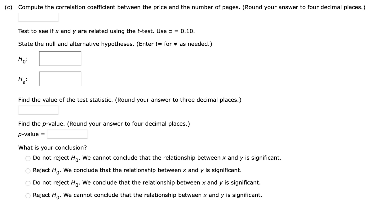 (c) Compute the correlation coefficient between the price and the number of pages. (Round your answer to four decimal places.)
Test to see if x and y are related using the t-test. Use α = 0.10.
State the null and alternative hypotheses. (Enter != for ‡ as needed.)
Ho:
H₂:
Find the value of the test statistic. (Round your answer to three decimal places.)
Find the p-value. (Round your answer to four decimal places.)
p-value
=
What is your conclusion?
Do not reject Ho. We cannot conclude that the relationship between x and y is significant.
Reject Ho. We conclude that the relationship between x and y is significant.
Do not reject Ho. We conclude that the relationship between x and y is significant.
Reject Ho. We cannot conclude that the relationship between x and y is significant.
OO