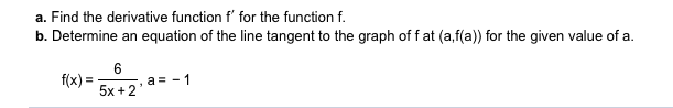 a. Find the derivative function f' for the function f.
b. Determine an equation of the line tangent to the graph of fat (a,f(a)) for the given value of a.
6
a 1
f(x)=
5x +2
