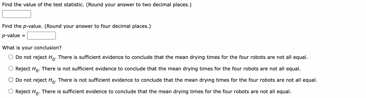 Find the value of the test statistic. (Round your answer to two decimal places.)
Find the p-value. (Round your answer to four decimal places.)
p-value =
What is your conclusion?
Do not reject Ho. There is sufficient evidence to conclude that the mean drying times for the four robots are not all equal.
Reject Ho. There is not sufficient evidence to conclude that the mean drying times for the four robots are not all equal.
Do not reject Ho. There is not sufficient evidence to conclude that the mean drying times for the four robots are not all equal.
Reject Ho. There is sufficient evidence to conclude that the mean drying times for the four robots are not all equal.