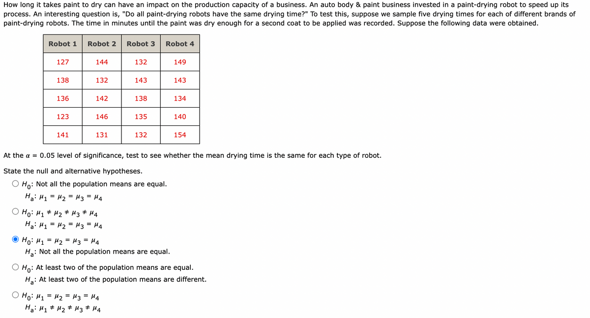 How long it takes paint to dry can have an impact on the production capacity of a business. An auto body & paint business invested in a paint-drying robot to speed up its
process. An interesting question is, "Do all paint-drying robots have the same drying time?" To test this, suppose we sample five drying times for each of different brands of
paint-drying robots. The time in minutes until the paint was dry enough for a second coat to be applied was recorded. Suppose the following data were obtained.
Robot 1
127
138
Ha: M₁
136
123
141
Robot 2 Robot 3
Ho: M₁ M₂
# # M3 #
144
132
142
146
131
но: M1 = M2 = M3
M4
= M₂ = M3 = M4
132
143
Ho:
: Not all the population means are equal.
На: M1 = M2 = M3 = M4
138
= μ4
#
Ha: M₁ M₂ M3 M4
135
132
Robot 4
At the α = 0.05 level of significance, test to see whether the mean drying time is the same for each type of robot.
State the null and alternative hypotheses.
Но: M1 = M2 = M3 = M4
H₂:
: Not all the population means are equal.
149
143
134
140
154
Ho:
: At least two of the population means are equal.
H₂: At least two of the population means are different.