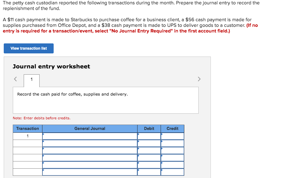 The petty cash custodian reported the following transactions during the month. Prepare the journal entry to record the
replenishment of the fund.
A $11 cash payment is made to Starbucks to purchase coffee for a business client, a $56 cash payment is made for
supplies purchased from Office Depot, and a $38 cash payment is made to UPS to deliver goods to a customer. (If no
entry is required for a transaction/event, select "No Journal Entry Required" in the first account field.)
Vlew transaction list
Journal entry worksheet
1
>
Record the cash paid for coffee, supplies and delivery.
Note: Enter debits before credits.
Transaction
General Journal
Debit
Credit
1
