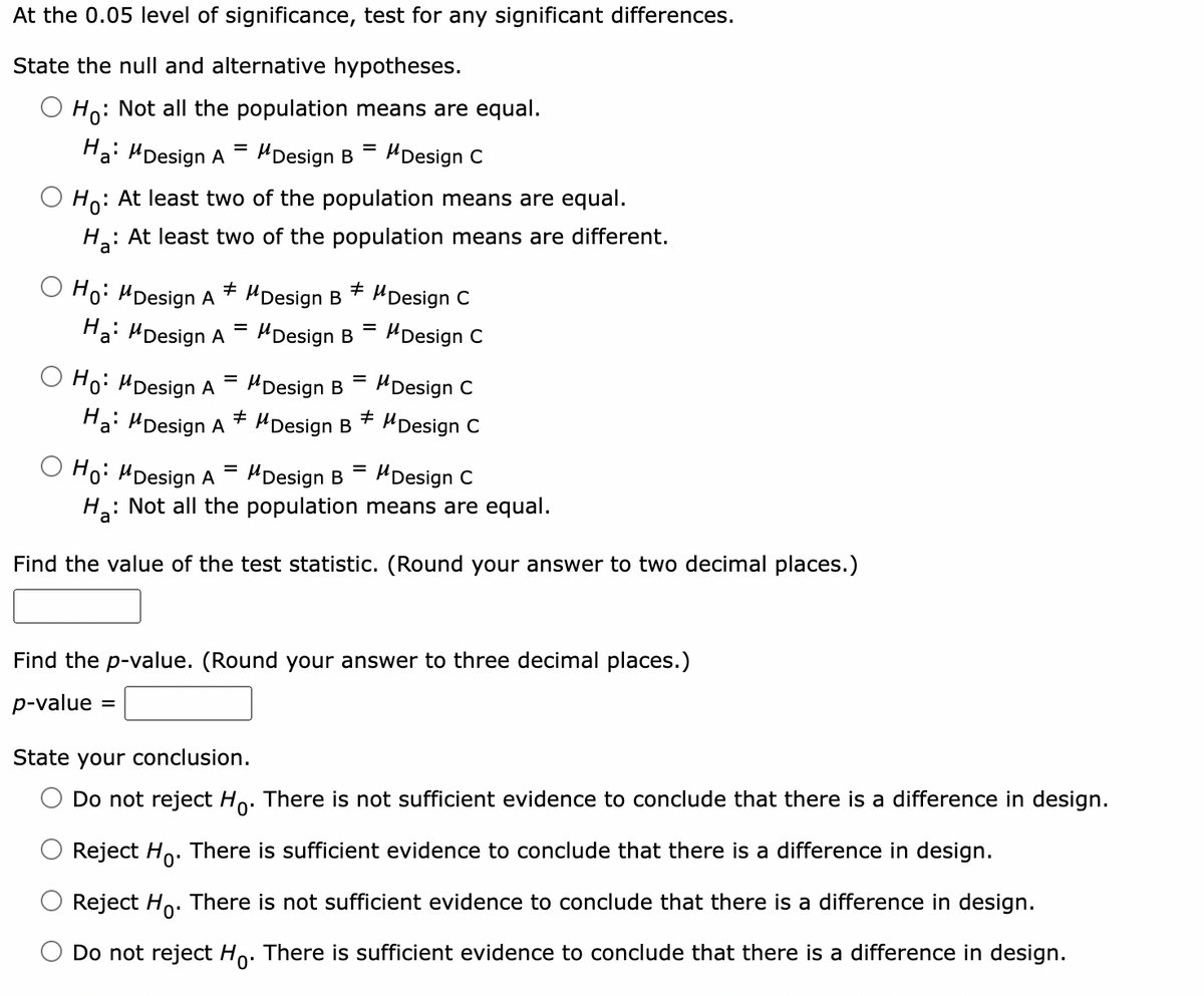 At the 0.05 level of significance, test for any significant differences.
State the null and alternative hypotheses.
O Ho: Not all the population means are equal.
Ha: Design A
O Ho: MDesign A
Ho:
: At least two of the population means are equal.
Ha: At least two of the population means are different.
Ha: Design A
Ho: MDesign A
=
#
Ha: Design A
=
=
=
MDesign B Design C
#
MDesign B
MDesign B
#
=
=
MDesign B
Design B +
Design B
Design C
=
O Ho: MDesign A
Design C
Ha: Not all the population means are equal.
Find the value of the test statistic. (Round your answer to two decimal places.)
Design C
Design C
Design C
Find the p-value. (Round your answer to three decimal places.)
p-value =
State your conclusion.
Do not reject Ho. There is not sufficient evidence to conclude that there is a difference in design.
Reject Ho. There is sufficient evidence to conclude that there is a difference in design.
Reject Ho. There is not sufficient evidence to conclude that there is a difference in design.
Do not reject Ho. There is sufficient evidence to conclude that there is a difference in design.