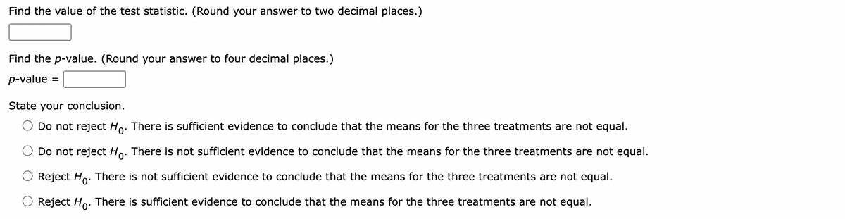 Find the value of the test statistic. (Round your answer to two decimal places.)
Find the p-value. (Round your answer to four decimal places.)
p-value =
State your conclusion.
Do not reject Ho. There is sufficient evidence to conclude that the means for the three treatments are not equal.
Do not reject Ho. There is not sufficient evidence to conclude that the means for the three treatments are not equal.
Reject Ho. There is not sufficient evidence to conclude that the means for the three treatments are not equal.
Reject Ho. There is sufficient evidence to conclude that the means for the three treatments are not equal.