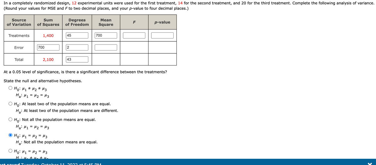 In a completely randomized design, 12 experimental units were used for the first treatment, 14 for the second treatment, and 20 for the third treatment. Complete the following analysis of variance.
(Round your values for MSE and F to two decimal places, and your p-value to four decimal places.)
Source
Sum
of Variation of Squares
Treatments
Error
Total
1,400
700
2,100
Degrees
of Freedom
45
2
43
Но: M1 = M2 = M3
Hu₂ # U₂ # 1₂
700
Mean
Square
Ho:
: At least two of the population means are equal.
H₂: At least two of the population means are different.
Ho
Not all the population means are equal.
На: M1 = M2 = Из
At a 0.05 level of significance, is there a significant difference between the treatments?
State the null and alternative hypotheses.
O Ho: M₁ M₂ M3
#
#
На: M1 = M2 = M3
Но: M1 = M2 = Из
Ha: Not all the population means are equal.
F
st savod Tuesday October 11 2022 at 5.15 DM
p-value
