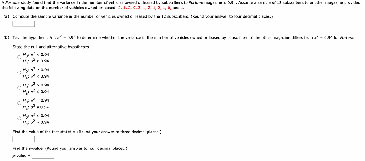 A Fortune study found that the variance in the number of vehicles owned or leased by subscribers to Fortune magazine is 0.94. Assume a sample of 12 subscribers to another magazine provided
the following data on the number of vehicles owned or leased: 2, 1, 2, 0, 3, 1, 2, 1, 2, 1, 0, and 1.
(a) Compute the sample variance in the number of vehicles owned or leased by the 12 subscribers. (Round your answer to four decimal places.)
(b) Test the hypothesis Ho: 0² = 0.94 to determine whether the variance in the number of vehicles owned or leased by subscribers of the other magazine differs from o² = 0.94 for Fortune.
State the null and alternative hypotheses.
Ho: o² < 0.94
Ha: 0² ≥ 0.94
Ho: o² ≥ 0.94
H₂:0² < 0.94
Ho: o² > 0.94
0² ≤ 0.94
Ha:
Ho: 0²
Ha:
0²
= 0.94
# 0.94
Ho: o² ≤ 0.94
Ha: o² > 0.94
Find the value of the test statistic. (Round your answer to three decimal places.)
Find the p-value. (Round your answer to four decimal places.)
p-value =