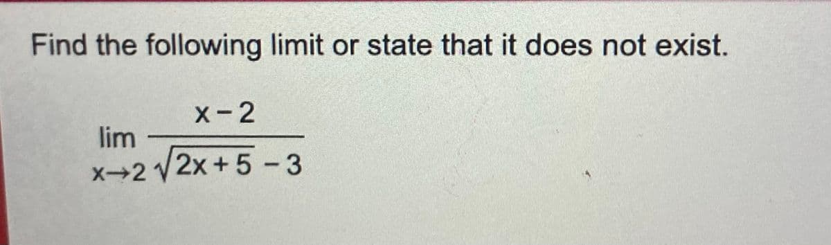 **Problem Statement:**
Find the following limit or state that it does not exist.
\[ \lim_{{x \to 2}} \frac{{x - 2}}{{\sqrt{2x + 5} - 3}} \]

**Explanation:**
To find the limit of the given function as \(x\) approaches 2, we need to analyze the behavior of the function near \(x = 2\). If direct substitution leads to an indeterminate form like 0/0, we may need to apply algebraic techniques such as rationalizing the denominator, simplifying, or using L'Hôpital's rule if appropriate.

**Solution Approach:**
1. Substitute \(x = 2\) directly to check for an indeterminate form.
   - If it results in \(\frac{0}{0}\), apply an appropriate method to simplify the expression.
2. Rationalize the denominator or use algebraic simplification to resolve the indeterminate form.
3. Calculate the limit after simplification.