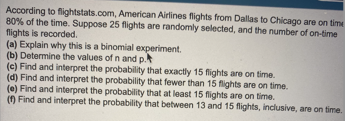 According to flightstats.com, American Airlines flights from Dallas to Chicago are on time
80% of the time. Suppose 25 flights are randomly selected, and the number of on-time
flights is recorded.
(a) Explain why this is a binomial experiment.
(b) Determine the values of n and p.
(c) Find and interpret the probability that exactly 15 flights are on time.
(d) Find and interpret the probability that fewer than 15 flights are on time.
(e) Find and interpret the probability that at least 15 flights are on time.
(f) Find and interpret the probability that between 13 and 15 flights, inclusive, are on time.