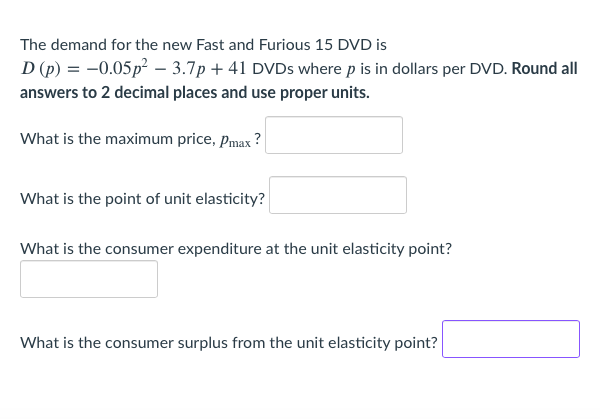 The demand for the new Fast and Furious 15 DVD is
D (p) = -0.05p – 3.7p + 41 DVDS where p is in dollars per DVD. Round all
answers to 2 decimal places and use proper units.
What is the maximum price, Pmax ?
What is the point of unit elasticity?
What is the consumer expenditure at the unit elasticity point?
What is the consumer surplus from the unit elasticity point?
