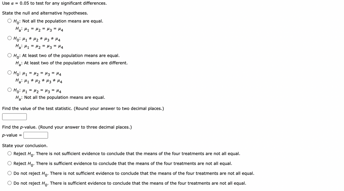 Use α = 0.05 to test for any significant differences.
State the null and alternative hypotheses.
: Not all the population means are equal.
Ho:
Ha: M₁ = M₂ = M3 = μ4
O Ho: M₁ M₂ M3 M4
#
#
На: M1 = M2 = M3 =H4
Ho: At least two of the population means are equal.
Ha: At least two of the population means are different.
Hо: M1 = M2 = M3 = M4
Ha: M₁ M₂ M3 M4
#
Ної M1 = M2 = M3 = M4
H₂:
: Not all the population means are equal.
Find the value of the test statistic. (Round your answer to two decimal places.)
Find the p-value. (Round your answer to three decimal places.)
p-value =
State your conclusion.
Reject Ho. There is not sufficient evidence to conclude that the means of the four treatments are not all equal.
Reject Ho. There is sufficient evidence to conclude that the means of the four treatments are not all equal.
Do not reject Ho. There is not sufficient evidence to conclude that the means of the four treatments are not all equal.
Do not reject Ho. There is sufficient evidence to conclude that the means of the four treatments are not all equal.