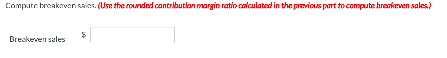 Compute breakeven sales. (Use the rounded contribution margin ratio calculated in the previous part to compute breakeven sales.)
$
Breakeven sales
