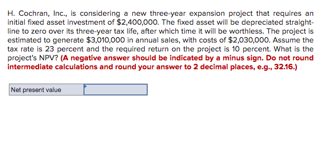 H. Cochran, Inc., is considering a new three-year expansion project that requires an
initial fixed asset investment of $2,400,000. The fixed asset will be depreciated straight-
line to zero over its three-year tax life, after which time it will be worthless. The project is
estimated to generate $3,010,000 in annual sales, with costs of $2,030,000. Assume the
tax rate is 23 percent and the required return on the project is 10 percent. What is the
project's NPV? (A negative answer should be indicated by a minus sign. Do not round
intermediate calculations and round your answer to 2 decimal places, e.g., 32.16.)
Net present value
