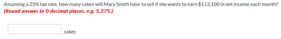 Assuming a 25% tax rate, how many cakes will Mary Smith have to sell if she wants to earn $113,100 in net income each month?
(Round answer to 0 decimal places, e.g. 5,275.)
cakes
