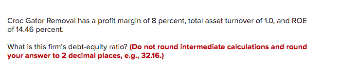 Croc Gator Removal has a profit margin of 8 percent, total asset turnover of 1.0, and ROE
of 14.46 percent.
What is this firm's debt-equity ratio? (Do not round intermediate calculations and round
your answer to 2 decimal places, e.g., 32.16.)
