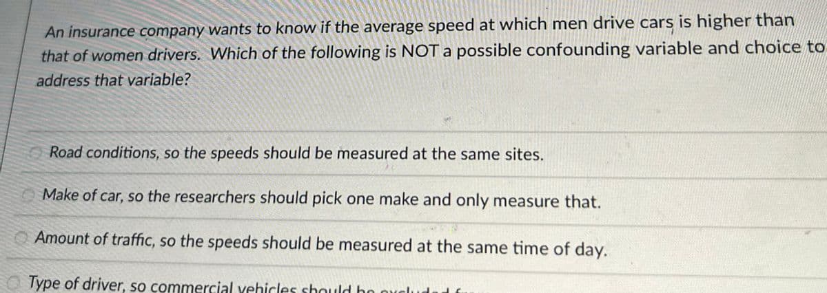 ### Understanding Confounding Variables in Speed Comparison Research

**Context:**
An insurance company is investigating whether the average speed at which men drive cars is higher than that of women drivers. 

**Question:**
Which of the following is NOT a possible confounding variable, and what measures should be taken to address that variable?

**Options:**
1. **Road conditions, so the speeds should be measured at the same sites.**
   - To eliminate road conditions as a confounding variable, data collection should occur at the same locations where the road conditions are consistent for both male and female drivers.

2. **Make of car, so the researchers should pick one make and only measure that.**
   - Controlling for the make of the car can help in ensuring that any differences in driving speed are not due to different car performances. The researchers should standardize the car make across the sample group.

3. **Amount of traffic, so the speeds should be measured at the same time of day.**
   - The amount of traffic can significantly influence driving speed. Therefore, measuring the speeds at the same time of day can ensure that both male and female drivers are experiencing similar traffic conditions.

4. **Type of driver, so commercial vehicles should be excluded from the study.**
   - Excluding commercial vehicles ensures that the sample consists solely of personal vehicle drivers, who may have different driving patterns than commercial drivers.

**Detailed Explanation:**

Out of the provided options, each variable represents a potential factor that could impact the driving speed. Thus, to study the specific difference between the speeds of male and female drivers accurately, the researchers must control for these variables by standardizing or excluding them.

One of the provided choices is NOT considered as a confounding variable in this scenario, and correctly identifying this helps the researchers to focus on the relevant factors impacting their analysis.