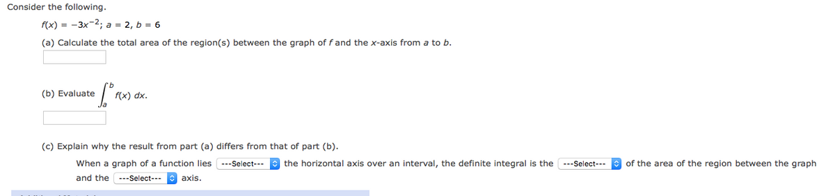 Consider the following.
f(x) = -3x-2; a = 2, b = 6
(a) Calculate the total area of the region(s) between the graph of f and the x-axis from a to b.
(b) Evaluate
f(x) dx.
(c) Explain why the result from part (a) differs from that of part (b).
When a graph of a function lies ---Select---
the horizontal axis over an interval, the definite integral is the ---Select---
of the area of the region between the graph
and the ---Select--- axis.

