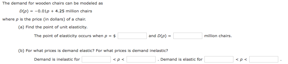 The demand for wooden chairs can be modeled as
D(p) = -0.01p + 4.25 million chairs
where p is the price (in dollars) of a chair.
(a) Find the point of unit elasticity.
The point of elasticity occurs whenp = $
and D(p) =
million chairs.
(b) For what prices is demand elastic? For what prices is demand inelastic?
Demand is inelastic for
<p <
Demand is elastic for
<p<
