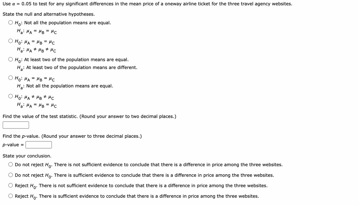 Use α = 0.05 to test for any significant differences in the mean price of a oneway airline ticket for the three travel agency websites.
State the null and alternative hypotheses.
Ho: Not all the population means are equal.
Ha: MA = MB = Мс
Ho: MA= MB = MC
"
Ha MA MB MC
Ho:
: At least two of the population means are equal.
Ha: At least two of the population means are different.
Ho: MA= MB = MC
Ha:
: Not all the population means are equal.
Ho: MA MB MC
#
Ha: MA = MB =μС
Find the value of the test statistic. (Round your answer to two decimal places.)
Find the p-value. (Round your answer to three decimal places.)
p-value =
=
State your conclusion.
Do not reject Ho. There is not sufficient evidence to conclude that there is a difference in price among the three websites.
Do not reject Ho. There is sufficient evidence to conclude that there is a difference in price among the three websites.
Reject Ho. There is not sufficient evidence to conclude that there is a difference in price among the three websites.
Reject Ho. There is sufficient evidence to conclude that there is a difference in price among the three websites.