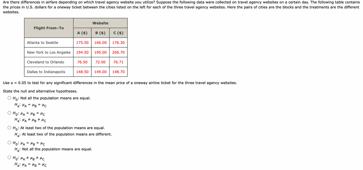 Are there differences in airfare depending on which travel agency website you utilize? Suppose the following data were collected on travel agency websites on certain day. The following table contains
the prices in U.S. dollars for a oneway ticket between the cities listed on the left for each of the three travel agency websites. Here the pairs of cities are the blocks and the treatments are the different
websites.
Ho: MA
Flight From-To
Atlanta to Seattle
New York to Los Angeles
Ha
Cleveland to Orlando
Dallas to Indianapolis
=
MB =
MC
H₂: MA MB MC
#
A ($) B
175.50
MC
Website
O Ho: MA MB MC
#
#
Ha: MA = MB =нс
B ($)
166.00
194.50 195.00
Use a =
0.05 to test for any significant differences in the mean price of a oneway airline ticket for the three travel agency websites.
State the null and alternative hypotheses.
Ho: Not all the population means are equal.
Ha: MA = MB =МС
=
Ho: MA
Ha: : Not all the population means are equal.
MB =
76.50 72.00
Ho:
: At least two of the population means are equal.
At least two of the population means are different.
148.50 149.00
C ($)
176.30
206.70
76.71
148.70