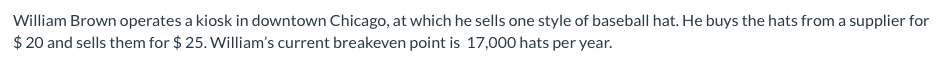 William Brown operates a kiosk in downtown Chicago, at which he sells one style of baseball hat. He buys the hats from a supplier for
$ 20 and sells them for $ 25. William's current breakeven point is 17,000 hats per year.
