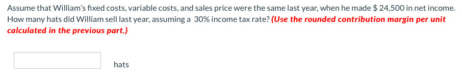 Assume that William's fixed costs, variable costs, and sales price were the same last year, when he made $ 24,500 in net income.
How many hats did William sell last year, assuming a 30% income tax rate? (Use the rounded contribution margin per unit
calculated in the previous part.)
hats
