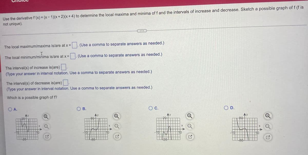 ### Determining Local Maxima, Minima, and Intervals of Increase and Decrease

In this exercise, we will use the derivative \( f'(x) = (x - 1)(x + 2)(x + 4) \) to determine the local maxima and minima of the function \( f \), as well as the intervals during which the function increases and decreases. Additionally, you'll sketch a possible graph of the function \( f \). Note that the graph of \( f \) is not unique.

#### Steps to Follow:
1. **Identify Local Maxima and Minima:**
    - **Local Maximum/Maxima:** Enter the x-coordinates of local maxima.
    - **Local Minimum/Minima:** Enter the x-coordinates of local minima.
    
2. **Determine Intervals of Increase and Decrease:**
    - **Increase:** Enter the intervals where the function is increasing.
    - **Decrease:** Enter the intervals where the function is decreasing.

3. **Sketch a Possible Graph of \( f \):**
    - Select one graph from the given options that could represent the function \( f \).

#### Graph Selection
Four graph options are provided:
- **Option A:**
  - The graph appears to have local maximum points close to \( x = -2 \) and \( x = 2 \).
  - The function increases and decreases over different intervals accordingly.

- **Option B:**
  - This graph shows different behaviors in terms of increasing and decreasing intervals and maxima and minima points.

- **Option C:**
  - This graph shows a single peak and valleys, indicative of local maxima and minima at specific x-values.

- **Option D:**
  - Another variation with different characteristics in terms of local maxima and minima as well as increasing and decreasing intervals.

#### Questions to Answer:
- _The local maximum/maxima is/are at x =_ [_________]. (Use a comma to separate answers as needed.)
- _The local minimum/minima is/are at x =_ [_________]. (Use a comma to separate answers as needed.)
- _The interval(s) of increase is/are_ [_________]. (Use a comma to separate answers as needed.)
- _The interval(s) of decrease is/are_ [_________]. (Use a comma to separate answers as needed.)
- _Which is a possible graph of \( f \)?_

#### Diagrams:
There