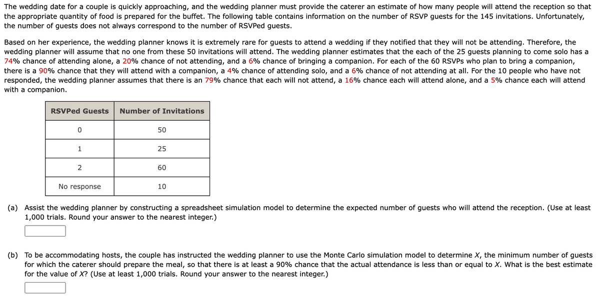 The wedding date for a couple is quickly approaching, and the wedding planner must provide the caterer an estimate of how many people will attend the reception so that
the appropriate quantity of food is prepared for the buffet. The following table contains information on the number of RSVP guests for the 145 invitations. Unfortunately,
the number of guests does not always correspond to the number of RSVPed guests.
Based on her experience, the wedding planner knows it is extremely rare for guests to attend a wedding if they notified that they will not be attending. Therefore, the
wedding planner will assume that no one from these 50 invitations will attend. The wedding planner estimates that the each of the 25 guests planning to come solo has a
74% chance of attending alone, a 20% chance of not attending, and a 6% chance of bringing a companion. For each of the 60 RSVPs who plan to bring a companion,
there is a 90% chance that they will attend with a companion, a 4% chance of attending solo, and a 6% chance of not attending at all. For the 10 people who have not
responded, the wedding planner assumes that there is an 79% chance that each will not attend, a 16% chance each will attend alone, and a 5% chance each will attend
with a companion.
RSVPed Guests
0
1
2
No response
Number of Invitations
50
25
60
10
(a) Assist the wedding planner by constructing a spreadsheet simulation model to determine the expected number of guests who will attend the reception. (Use at least
1,000 trials. Round your answer to the nearest integer.)
(b) To be accommodating hosts, the couple has instructed the wedding planner to use the Monte Carlo simulation model to determine X, the minimum number of guests
for which the caterer should prepare the meal, so that there is at least a 90% chance that the actual attendance is less than or equal to X. What is the best estimate
for the value of X? (Use at least 1,000 trials. Round your answer to the nearest integer.)