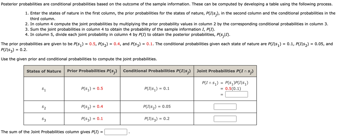 Posterior probabilities are conditional probabilities based on the outcome of the sample information. These can be computed by developing a table using the following process.
1. Enter the states of nature in the first column, the prior probabilities for the states of nature, P(I|s;), in the second column and the conditional probabilities in the
third column.
2. In column 4 compute the joint probabilities by multiplying the prior probability values in column 2 by the corresponding conditional probabilities in column 3.
3. Sum the joint probabilities in column 4 to obtain the probability of the sample information I, P(I).
4. In column 5, divide each joint probability in column 4 by P(I) to obtain the posterior probabilities, P(s¡|1).
The prior probabilities are given to be P(s₁) = 0.5, P(s₂) = 0.4, and P(S3) = 0.1. The conditional probabilities given each state of nature are P(I|s₁) = 0.1, P(I|s₂) = 0.05, and
P(I|S3) = 0.2.
Use the given prior and conditional probabilities to compute the joint probabilities.
States of Nature Prior Probabilities P(s;) Conditional Probabilities P(I|s;) Joint Probabilities P(In s;)
P(In S₁)
P(S₁)P(I|S₁)
0.5 (0.1)
S1
S2
$3
P(S₁) = = 0.5
P(S₂) =
P(S3) = = 0.1
= 0.4
The sum of the Joint Probabilities column gives P(I)
=
P(I|S₁) = = 0.1
P(I|S₂) = 0.05
P(I|S3) = 0.2
=
=