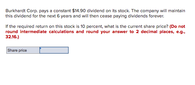 Burkhardt Corp. pays a constant $14.90 dividend on its stock. The company will maintain
this dividend for the next 6 years and will then cease paying dividends forever.
If the required return on this stock is 10 percent, what is the current share price? (Do not
round intermediate calculations and round your answer to 2 decimal places, e.g.,
32.16.)
Share price
