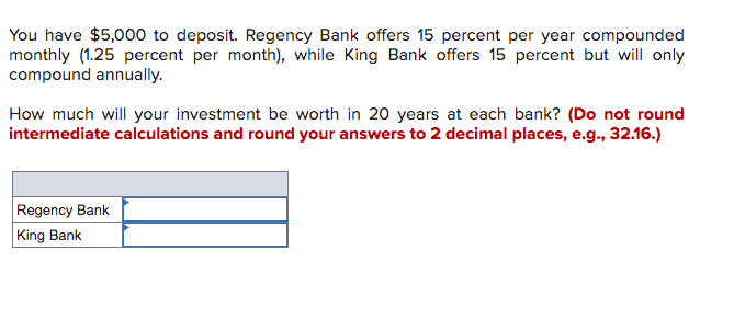 You have $5,000 to deposit. Regency Bank offers 15 percent per year compounded
monthly (1.25 percent per month), while King Bank offers 15 percent but will only
compound annually.
How much will your investment be worth in 20 years at each bank? (Do not round
intermediate calculations and round your answers to 2 decimal places, e.g., 32.16.)
Regency Bank
King Bank
