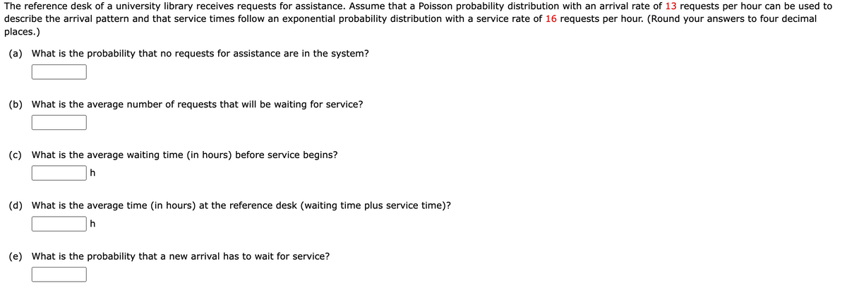 The reference desk of a university library receives requests for assistance. Assume that a Poisson probability distribution with an arrival rate of 13 requests per hour can be used to
describe the arrival pattern and that service times follow an exponential probability distribution with a service rate of 16 requests per hour. (Round your answers to four decimal
places.)
(a) What is the probability that no requests for assistance are in the system?
(b) What is the average number of requests that will be waiting for service?
(c) What is the average waiting time (in hours) before service begins?
h
(d) What is the average time (in hours) at the reference desk (waiting time plus service time)?
h
(e) What is the probability that a new arrival has to wait for service?