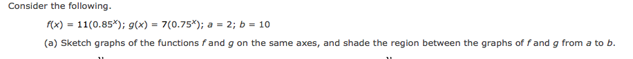 Consider the following.
f(x) = 11(0.85*); g(x) = 7(0.75*); a = 2; b = 10
(a) Sketch graphs of the functions fand g on the same axes, and shade the region between the graphs of f and g from a to b.
