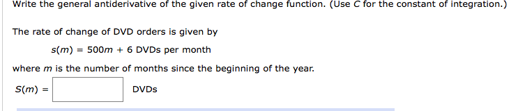 Write the general antiderivative of the given rate of change function. (Use C for the constant of integration.)
The rate of change of DVD orders is given by
s(m) = 500m + 6 DVDS per month
where m is the number of months since the beginning of the year.
S(m)
DVDS
