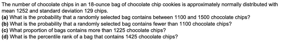 The number of chocolate chips in an 18-ounce bag of chocolate chip cookies is approximately normally distributed with
mean 1252 and standard deviation 129 chips.
(a) What is the probability that a randomly selected bag contains between 1100 and 1500 chocolate chips?
(b) What is the probability that a randomly selected bag contains fewer than 1100 chocolate chips?
(c) What proportion of bags contains more than 1225 chocolate chips?
(d) What is the percentile rank of a bag that contains 1425 chocolate chips?