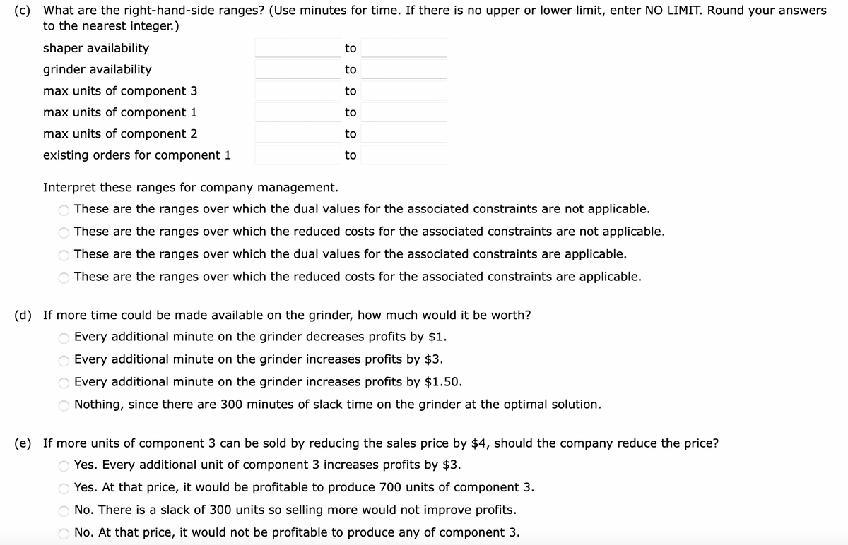 (c) What are the right-hand-side ranges? (Use minutes for time. If there is no upper or lower limit, enter NO LIMIT. Round your answers
to the nearest integer.)
shaper availability
grinder availability
max units of component 3
max units of component 1
max units of component 2
existing orders for component 1
2 99 299
oooo
to
to
to
to
to
to
Interpret these ranges for company management.
These are the ranges over which the dual values for the associated constraints are not applicable.
These are the ranges over which the reduced costs for the associated constraints are not applicable.
These are the ranges over which the dual values for the associated constraints are applicable.
These are the ranges over which the reduced costs for the associated constraints are applicable.
(d) If more time could be made available on the grinder, how much would it be worth?
Every additional minute on the grinder decreases profits by $1.
Every additional minute on the grinder increases profits by $3.
Every additional minute on the grinder increases profits by $1.50.
Nothing, since there are 300 minutes of slack time on the grinder at the optimal solution.
(e) If more units of component 3 can be sold by reducing the sales price by $4, should the company reduce the price?
Yes. Every additional unit of component 3 increases profits by $3.
Yes. At that price, it would be profitable to produce 700 units of component 3.
No. There is a slack of 300 units so selling more would not improve profits.
No. At that price, it would not be profitable to produce any of component 3.