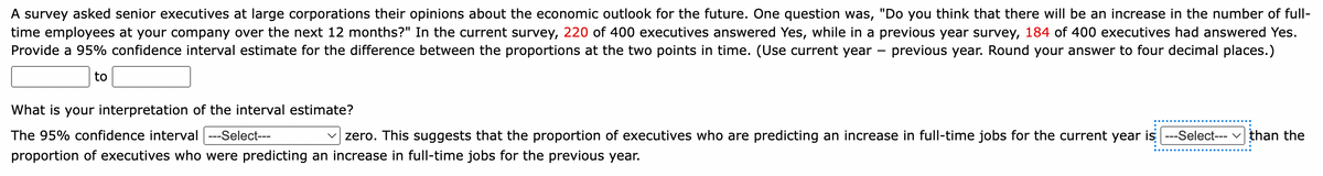 A survey asked senior executives at large corporations their opinions about the economic outlook for the future. One question was, "Do you think that there will be an increase in the number of full-
time employees at your company over the next 12 months?" In the current survey, 220 of 400 executives answered Yes, while in a previous year survey, 184 of 400 executives had answered Yes.
Provide a 95% confidence interval estimate for the difference between the proportions at the two points in time. (Use current year previous year. Round your answer to four decimal places.)
to
-
What is your interpretation of the interval estimate?
The 95% confidence interval |---Select---
zero. This suggests that the proportion of executives who are predicting an increase in full-time jobs for the current year is ---Select--- than the
proportion of executives who were predicting an increase in full-time jobs for the previous year.