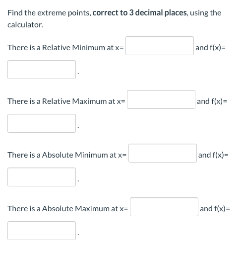 Find the extreme points, correct to 3 decimal places, using the
calculator.
There is a Relative Minimum at x=
and f(x)=
There is a Relative Maximum at x=
and f(x)=
There is a Absolute Minimum at x=
and f(x)=
There is a Absolute Maximum at x=
and f(x)=
