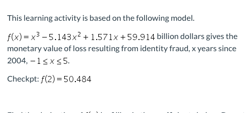 This learning activity is based on the following model.
f(x) = x3 - 5.143x² + 1.571x +59.914 billion dollars gives the
monetary value of loss resulting from identity fraud, x years since
2004, – 1<x<5.
Checkpt: f(2) = 50.484
