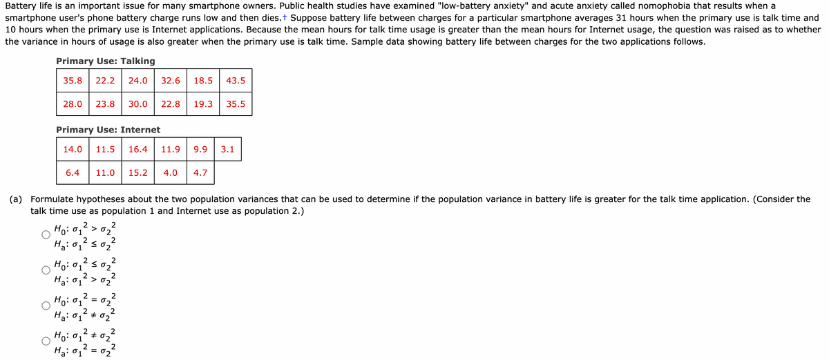 Battery life is an important issue for many smartphone owners. Public health studies have examined "low-battery anxiety" and acute anxiety called nomophobia that results when a
smartphone user's phone battery charge runs low and then dies.+ Suppose battery life between charges for a particular smartphone averages 31 hours when the primary use is talk time and
10 hours when the primary use is Internet applications. Because the mean hours for talk time usage is greater than the mean hours for Internet usage, the question was raised as to whether
the variance in hours of usage is also greater when the primary use is talk time. Sample data showing battery life between charges for the two applications follows.
Primary Use: Talking
35.8 22.2 24.0 32.6 18.5
28.0 23.8 30.0 22.8 19.3 35.5
Primary Use: Internet
14.0 11.5 16.4 11.9
6.4 11.0 15.2 4.0
1
2
Ho: 01 S
(a) Formulate hypotheses about the two population variances that can be used to determine if the population variance in battery life is greater for the talk time application. (Consider the
talk time use as population 1 and Internet use as population 2.)
2
Ho: o
2
>02
2
2
H₂: 0₂²50₂²
01
2
Ha: 01
2
02
>02
=
2
2
2
Ho: 01
Ha: 01
Ho: 0₁² #0₂²
01
Ha: 0₁²
2
2
=
2
02
2
02
02
2
43.5
02
9.9 3.1
4.7